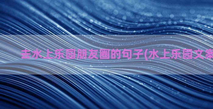 去水上乐园朋友圈的句子(水上乐园文案 朋友圈)